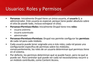 Usuarios: Roles y Permisos Personas : Inicialmente Drupal tiene un único usuario, el  usuario 1 , o administrador. Este usuario es especial, porque tiene poder absoluto sobre el sitio (lo puede todo, incluso estropear el sitio). Personas>Permisos>Roles:  Inicialmente Drupal tiene tres  roles : Usuario anónimo Usuario autenticado administrador Personas>Permisos>Permisos:  Drupal nos permite configurar los  permisos  de cada rol para cada módulo. Cada usuario puede tener asignado uno o más roles; cada rol posee una configuración específica de permisos sobre los módulos; consecuentemente, los roles de un usuario determinan qué permisos tiene en el sistema. Por defecto, los permisos determinan qué se puede hacer, pero no qué se puede ver. Para controlar qué puede ver cada rol necesitaremos recurrir a un módulo contribuido, como Content Access. 