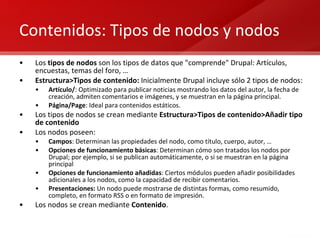 Contenidos: Tipos de nodos y nodos Los  tipos de nodos  son los tipos de datos que "comprende" Drupal: Artículos, encuestas, temas del foro, … Estructura>Tipos de contenido:  Inicialmente Drupal incluye sólo 2 tipos de nodos: Artículo/ : Optimizado para publicar noticias mostrando los datos del autor, la fecha de creación, admiten comentarios e imágenes, y se muestran en la página principal. Página/Page : Ideal para contenidos estáticos. Los tipos de nodos se crean mediante  Estructura>Tipos de contenido>Añadir tipo de contenido Los nodos poseen: Campos : Determinan las propiedades del nodo, como título, cuerpo, autor, … Opciones de funcionamiento básicas : Determinan cómo son tratados los nodos por Drupal; por ejemplo, si se publican automáticamente, o si se muestran en la página principal Opciones de funcionamiento añadidas : Ciertos módulos pueden añadir posibilidades adicionales a los nodos, como la capacidad de recibir comentarios. Presentaciones:  Un nodo puede mostrarse de distintas formas, como resumido, completo, en formato RSS o en formato de impresión. Los nodos se crean mediante  Contenido . 