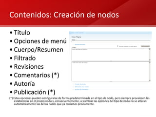 Contenidos: Creación de nodos Título Opciones de menú Cuerpo/Resumen Filtrado Revisiones Comentarios (*) Autoría Publicación (*) (*) Estas opciones pueden configurarse de forma predeterminada en el tipo de nodo, pero siempre prevalecen las establecidas en el propio nodo y, consecuentemente, al cambiar las opciones del tipo de nodo no se alteran automáticamente las de los nodos que ya teníamos previamente. 