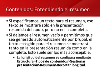 Contenidos: Entendiendo el resumen Si especificamos un texto para el resumen, ese texto se mostrará sólo en la presentación resumida del nodo, pero no en la completa. Si dejamos el resumen vacío y permitimos que sea generado automáticamente por Drupal, el texto escogido para el resumen se mostrará tanto en la presentación resumida como en la completa. Esto suele ser los más aconsejable. La longitud del resumen se configura mediante  Estructura>Tipos de contenidos>Gestionar presentación>Resumen>Recortar longitud . 
