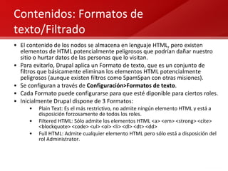 Contenidos: Formatos de texto/Filtrado El contenido de los nodos se almacena en lenguaje HTML, pero existen elementos de HTML potencialmente peligrosos que podrían dañar nuestro sitio o hurtar datos de las personas que lo visitan. Para evitarlo, Drupal aplica un Formato de texto, que es un conjunto de filtros que básicamente eliminan los elementos HTML potencialmente peligrosos (aunque existen filtros como SpamSpan con otras misiones). Se configuran a través de  Configuración>Formatos de texto . Cada Formato puede configurarse para que esté diponible para ciertos roles. Inicialmente Drupal dispone de 3 Formatos: Plain Text: Es el más restrictivo, no admite ningún elemento HTML y está a disposición forzosamente de todos los roles. Filtered HTML: Sólo admite los elementos HTML  <a> <em> <strong> <cite> <blockquote> <code> <ul> <ol> <li> <dl> <dt> <dd> Full HTML: Admite cualquier elemento HTML pero sólo está a disposición del rol Administrator. 