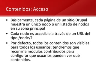 Contenidos: Acceso Básicamente, cada página de un sitio Drupal muestra un único nodo o un listado de nodos en su zona principal Cada nodo es accesible a través de un URL del tipo /node/1 Por defecto, todos los contenidos son visibles para todos los usuarios; tendremos que recurrir a módulos contribuidos para configurar qué usuarios pueden ver qué contenidos. 