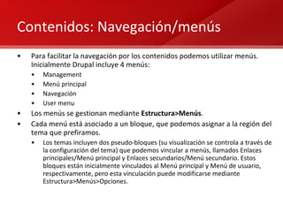 Contenidos: Navegación/menús Para facilitar la navegación por los contenidos podemos utilizar menús. Inicialmente Drupal incluye 4 menús: Management Menú principal Navegación User menu Los menús se gestionan mediante  Estructura>Menús . Cada menú está asociado a un bloque, que podemos asignar a la región del tema que prefiramos. Los temas incluyen dos pseudo-bloques (su visualización se controla a través de la configuración del tema) que podemos vincular a menús, llamados Enlaces principales/Menú principal y Enlaces secundarios/Menú secundario. Estos bloques están inicialmente vinculados al Menú principal y Menú de usuario, respectivamente, pero esta vinculación puede modificarse mediante Estructura>Menús>Opciones. 