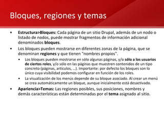 Bloques, regiones y temas Estructura>Bloques:  Cada página de un sitio Drupal, además de un nodo o listado de nodos, puede mostrar fragmentos de información adicional denominados  bloques . Los bloques pueden mostrarse en diferentes zonas de la página, que se denominan  regiones  y que tienen "nombres propios".  Los bloques pueden mostrarse en sólo algunas páginas, y/o  sólo a los usuarios de ciertos roles , y/o sólo en las páginas que muestren contenidos de un tipo concreto (páginas, artículos, …). Importante: por defecto los bloques son lo único cuya visibilidad podemos configurar en función de los roles. La visualización de los menús depende de su bloque asociado. Al crear un menú se crea automáticamente un bloque, aunque inicialmente está desactivado. Apariencia>Temas:  Las regiones posibles, sus posiciones, nombres y demás características están determinadas por el  tema  asignado al sitio. 