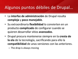 Algunos puntos débiles de Drupal… La  interfaz de administración  de Drupal resulta  compleja  y  poco manejable . Su extraordinaria  flexibilidad  lo convierten en un producto  complicado  de configurar cuando se quieren desarrollar sitios  avanzados . Drupal procura mantenerse siempre en la  cresta de la ola  de la tecnología, sacrificando para ello la  compatibilidad  de unas versiones con las anteriores. The drop is always moving 