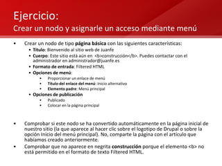 Ejercicio:  Crear un nodo y asignarle un acceso mediante menú Crear un nodo de tipo  página básica  con las siguientes características: Título : Bienvenido al sitio web de Juanfe Cuerpo : Este sitio está aún en  <b>construcción</b>. Puedes contactar con el administrador en administrador@juanfe.es Formato de entrada : Filtered HTML Opciones de menú : Proporcionar un enlace de menú Título del enlace del menú : Inicio alternativo Elemento padre : Menú principal Opciones de publicación Publicado Colocar en la página principal Comprobar si este nodo se ha convertido automáticamente en la página inicial de nuestro sitio (la que aparece al hacer clic sobre el logotipo de Drupal o sobre la opción Inicio del menú principal). No, comparte la página con el artículo que habíamos creado anteriormente. Comprobar que no aparece en negrita  construcción  porque el elemento <b> no está permitido en el formato de texto Filtered HTML. 