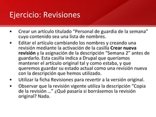Ejercicio: Revisiones Crear un artículo titulado “Personal de guardia de la semana” cuyo contenido sea una lista de nombres. Editar el artículo cambiando los nombres y creando una revisión mediante la activación de la casilla  Crear nueva revisión  y la asignación de la descripción “Semana 2” antes de guardarlo. Esta casilla indica a Drupal que queríamos mantener el artículo original tal y como estaba, y que queremos guardar su estado actual como una revisión nueva con la descripción que hemos utilizado. Utilizar la ficha Revisiones para revertir a la versión original. Observar que la revisión vigente utiliza la descripción “Copia de la revisión …” ¿Qué pasaría si borrásemos la revisión original? Nada. 