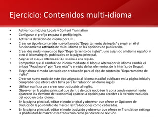 Ejercicio: Contenidos multi-idioma Activar los módulos Locale y Content Translation Configurar el prefijo  en  para el prefijo inglés. Activar la detección de idioma por URL. Crear un tipo de contenido nuevo llamado “Departamento de inglés” y elegir en él el funcionamiento  activado  de multi-idioma en las opciones de publicación. Crear dos nodos nuevos de tipo “Departamento de inglés”, uno asignado al idioma español y otro al idioma inglés, publicados en la página principal. Asignar el bloque Alternador de idioma a una región. Comprobar que al cambiar de idioma mediante el bloque Alternador de idioma cambia el enlace “Read more” por “Leer más” y el resto de los elementos de la interfaz de Drupal. Elegir ahora el modo Activado con traducción para el tipo de contenido “Departamento de inglés”. Crear un nuevo nodo de este tipo asignado al idioma español publicado en la página inicial y comprobar que ofrece otra ficha para la traducción al idioma inglés. Utilizar esa ficha para crear una traducción al inglés. Observar en la página principal que dentro de cada nodo (en la zona donde normalmente aparecen los términos de taxonomía) aparece la opción para acceder a la versión traducida del nodo en cada idioma. En la página principal, editar el nodo original y observar que ofrece en Opciones de traducción la posibilidad de marcar las traducciones como caducadas. En la página principal, editar el nodo traducido y observar que ofrece en Translation settings la posibilidad de marcar esta traducción como pendiente de revisión. 