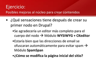 Ejercicio: Posibles mejoras al núcleo para crear contenidos ¿Qué sensaciones tiene después de crear su primer nodo en Drupal? Se agradecería un editor más completo para el cuerpo del nodo    Módulo  WYSIWYG + CKeditor Estaría bien que las direcciones de email se ofuscaran automáticamente para evitar spam    Módulo  SpamSpan ¿Cómo se modifica la página inicial del sitio? 