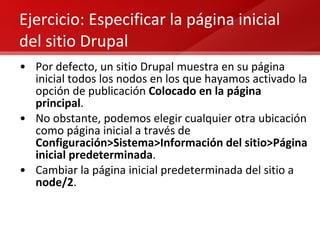 Ejercicio: Especificar la página inicial del sitio Drupal Por defecto, un sitio Drupal muestra en su página inicial todos los nodos en los que hayamos activado la opción de publicación  Colocado en la página principal . No obstante, podemos elegir cualquier otra ubicación como página inicial a través de  Configuración>Sistema>Información del sitio>Página inicial predeterminada . Cambiar la página inicial predeterminada del sitio a  node/2 . 