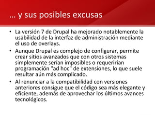 …  y sus posibles excusas La versión 7 de Drupal ha mejorado notablemente la usabilidad de la interfaz de administración mediante el uso de overlays. Aunque Drupal es complejo de configurar, permite crear sitios avanzados que con otros sistemas simplemente serían imposibles o requerirían programación "ad hoc" de extensiones, lo que suele resultar aún más complicado. Al renunciar a la compatibilidad con versiones anteriores consigue que el código sea más elegante y eficiente, además de aprovechar los últimos avances tecnológicos. 