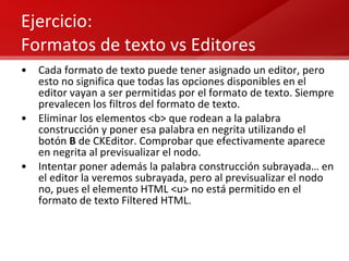 Ejercicio: Formatos de texto vs Editores Cada formato de texto puede tener asignado un editor, pero esto no significa que todas las opciones disponibles en el editor vayan a ser permitidas por el formato de texto. Siempre prevalecen los filtros del formato de texto. Eliminar los elementos <b> que rodean a la palabra construcción y poner esa palabra en negrita utilizando el botón  B  de CKEditor. Comprobar que efectivamente aparece en negrita al previsualizar el nodo. Intentar poner además la palabra construcción subrayada… en el editor la veremos subrayada, pero al previsualizar el nodo no, pues el elemento HTML <u> no está permitido en el formato de texto Filtered HTML. 