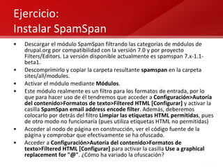 Ejercicio: Instalar SpamSpan Descargar el módulo SpamSpan filtrando las categorías de módulos de drupal.org por compatibilidad con la versión 7.0 y por proyecto Filters/Editors. La versión disponible actualmente es spamspan 7.x-1.1-beta1. Descomprimirlo y copiar la carpeta resultante  spamspan  en la carpeta sites/all/modules. Activar el módulo mediante  Módulos . Este módulo realmente es un filtro para los formatos de entrada, por lo que para hacer uso de él tendremos que acceder a  Configuración>Autoría del contenido>Formatos de texto>Filtered HTML [Configurar]  y activar la casilla  SpamSpan email address encode filter . Además, deberemos colocarlo por detrás del filtro  Limpiar las etiquetas HTML permitidas , pues de otro modo no funcionaría (pues utiliza etiquetas HTML no permitidas) Acceder al nodo de página en construcción, ver el código fuente de la página y comprobar que efectivamente se ha ofuscado. Acceder a  Configuración>Autoría del contenido>Formatos de texto>Filtered HTML [Configurar]  para activar la casilla  Use a graphical replacement for "@" . ¿Cómo ha variado la ofuscación? 