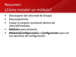 Resumen: ¿Cómo instalar un módulo? Descargarlo del sitio web de Drupal. Descomprimirlo. Copiar la carpeta resultante dentro de sites/all/modules. Módulos  para activarlo. Módulos[Configuración]  o  Configuración  para ver sus opciones de configuración. 