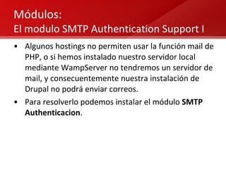 Módulos:  El modulo SMTP Authentication Support I Algunos hostings no permiten usar la función mail de PHP, o si hemos instalado nuestro servidor local mediante WampServer no tendremos un servidor de mail, y consecuentemente nuestra instalación de Drupal no podrá enviar correos. Para resolverlo podemos instalar el módulo  SMTP Authenticacion . 