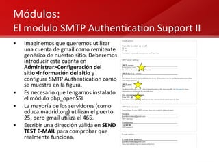 Módulos:  El modulo SMTP Authentication Support II Imaginemos que queremos utilizar una cuenta de gmail como remitente genérico de nuestro sitio. Deberemos introducir esta cuenta en  Administrar>Configuración del sitio>Información del sitio  y configura SMTP Authentication como se muestra en la figura.  Es necesario que tengamos instalado el módulo php_openSSL  La mayoría de los servidores (como educa.madrid.org) utilizan el puerto 25, pero gmail utiliza el 465. Escribir una dirección válida en  SEND TEST E-MAIL  para comprobar que realmente funciona. 