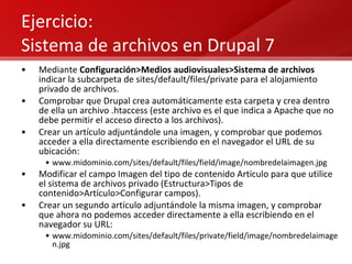 Ejercicio:  Sistema de archivos en Drupal 7 Mediante  Configuración>Medios audiovisuales>Sistema de archivos  indicar la subcarpeta de sites/default/files/private para el alojamiento privado de archivos. Comprobar que Drupal crea automáticamente esta carpeta y crea dentro de ella un archivo .htaccess (este archivo es el que indica a Apache que no debe permitir el acceso directo a los archivos). Crear un artículo adjuntándole una imagen, y comprobar que podemos acceder a ella directamente escribiendo en el navegador el URL de su ubicación: www.midominio.com/sites/default/files/field/image/nombredelaimagen.jpg Modificar el campo Imagen del tipo de contenido Artículo para que utilice el sistema de archivos privado (Estructura>Tipos de contenido>Artículo>Configurar campos). Crear un segundo artículo adjuntándole la misma imagen, y comprobar que ahora no podemos acceder directamente a ella escribiendo en el navegador su URL: www.midominio.com/sites/default/files/private/field/image/nombredelaimagen.jpg 