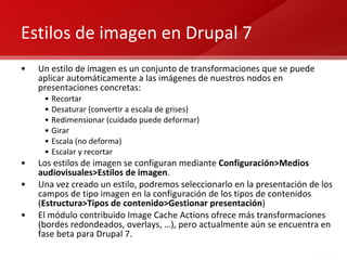 Estilos de imagen en Drupal 7 Un estilo de imagen es un conjunto de transformaciones que se puede aplicar automáticamente a las imágenes de nuestros nodos en presentaciones concretas: Recortar Desaturar (convertir a escala de grises) Redimensionar (cuidado puede deformar) Girar Escala (no deforma) Escalar y recortar Los estilos de imagen se configuran mediante  Configuración>Medios audiovisuales>Estilos de imagen . Una vez creado un estilo, podremos seleccionarlo en la presentación de los campos de tipo imagen en la configuración de los tipos de contenidos ( Estructura>Tipos de contenido>Gestionar presentación ) El módulo contribuido Image Cache Actions ofrece más transformaciones (bordes redondeados, overlays, …), pero actualmente aún se encuentra en fase beta para Drupal 7. 
