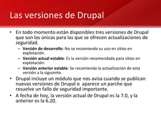 Las versiones de Drupal En todo momento están disponibles tres versiones de Drupal que son las únicas para las que se ofrecen actualizaciones de seguridad. Versión de desarrollo : No se recomienda su uso en sitios en explotación. Versión actual estable : Es la versión recomendada para sitios en explotación. Versión anterior estable : Se recomienda la actualización de esta versión a la siguiente. Drupal incluye un módulo que nos avisa cuando se publican nuevas versiones de Drupal o  aparece un parche que resuelve un fallo de seguridad importante. A fecha de hoy, la versión actual de Drupal es la 7.0, y la anterior es la 6.20.  