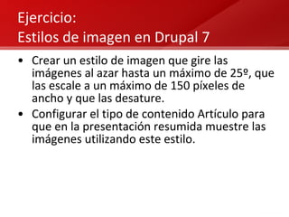 Ejercicio: Estilos de imagen en Drupal 7 Crear un estilo de imagen que gire las imágenes al azar hasta un máximo de 25º, que las escale a un máximo de 150 píxeles de ancho y que las desature. Configurar el tipo de contenido Artículo para que en la presentación resumida muestre las imágenes utilizando este estilo. 