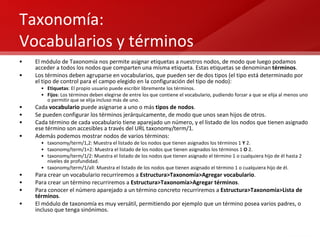 Taxonomía: Vocabularios y términos El módulo de Taxonomía nos permite asignar etiquetas a nuestros nodos, de modo que luego podamos acceder a todos los nodos que comparten una misma etiqueta. Estas etiquetas se denominan  términos . Los términos deben agruparse en vocabularios, que pueden ser de dos tipos (el tipo está determinado por el tipo de control para el campo elegido en la configuración del tipo de nodo): Etiquetas : El propio usuario puede escribir libremente los términos. Fijos : Los términos deben elegirse de entre los que contiene el vocabulario, pudiendo forzar a que se elija al menos uno o permitir que se elija incluso más de uno. Cada  vocabulario  puede asignarse a uno o más  tipos de nodos . Se pueden configurar los términos jerárquicamente, de modo que unos sean hijos de otros. Cada término de cada vocabulario tiene aparejado un número, y el listado de los nodos que tienen asignado ese término son accesibles a través del URL taxonomy/term/1. Además podemos mostrar nodos de varios términos: taxonomy/term/1,2: Muestra el listado de los nodos que tienen asignados los términos 1  Y  2. taxonomy/term/1+2: Muestra el listado de los nodos que tienen asignados los términos 1  O  2. taxonomy/term/1/2: Muestra el listado de los nodos que tienen asignado el término 1 o cualquiera hijo de él hasta 2 niveles de profundidad. taxonomy/term/1/all: Muestra el listado de los nodos que tienen asignado el término 1 o cualquiera hijo de él. Para crear un vocabulario recurriremos a  Estructura>Taxonomía>Agregar vocabulario . Para crear un término recurriremos a  Estructura>Taxonomía>Agregar términos . Para conocer el número aparejado a un término concreto recurriremos a  Estructura>Taxonomía>Lista de términos . El módulo de taxonomía es muy versátil, permitiendo por ejemplo que un término posea varios padres, o incluso que tenga sinónimos. 
