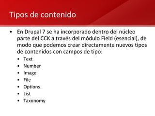 Tipos de contenido En Drupal 7 se ha incorporado dentro del núcleo parte del CCK a través del módulo Field (esencial), de modo que podemos crear directamente nuevos tipos de contenidos con campos de tipo: Text Number Image File Options List Taxonomy 