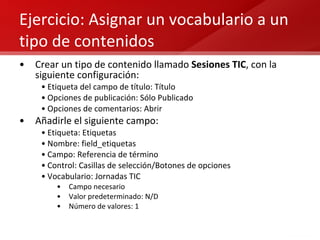 Ejercicio: Asignar un vocabulario a un tipo de contenidos Crear un tipo de contenido llamado  Sesiones TIC , con la siguiente configuración: Etiqueta del campo de título: Título Opciones de publicación: Sólo Publicado Opciones de comentarios: Abrir Añadirle el siguiente campo: Etiqueta: Etiquetas Nombre: field_etiquetas Campo: Referencia de término Control: Casillas de selección/Botones de opciones Vocabulario: Jornadas TIC Campo necesario Valor predeterminado: N/D Número de valores: 1 