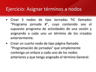 Ejercicio: Asignar términos a nodos Crear 3 nodos de tipo Jornadas TIC llamados "Programa jornada #", cuyo contenido sea el supuesto programa de actividades de una sesión y asignando a cada uno un término de los creados anteriormente. Crear un cuarto nodo de tipo página llamado "Programación de jornadas" que simplemente contenga un enlace a cada uno de los nodos anteriores y que tenga asignado el término General. 
