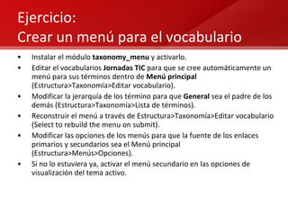 Ejercicio: Crear un menú para el vocabulario Instalar el módulo  taxonomy_menu  y activarlo. Editar el vocabularios  Jornadas TIC  para que se cree automáticamente un menú para sus términos dentro de  Menú principal  (Estructura>Taxonomía>Editar vocabulario). Modificar la jerarquía de los término para que  General  sea el padre de los demás (Estructura>Taxonomía>Lista de términos). Reconstruir el menú a través de Estructura>Taxonomía>Editar vocabulario (Select to rebuild the menu on submit). Modificar las opciones de los menús para que la fuente de los enlaces primarios y secundarios sea el Menú principal (Estructura>Menús>Opciones). Si no lo estuviera ya, activar el menú secundario en las opciones de visualización del tema activo. 
