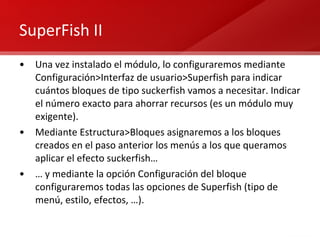 SuperFish II Una vez instalado el módulo, lo configuraremos mediante Configuración>Interfaz de usuario>Superfish para indicar cuántos bloques de tipo suckerfish vamos a necesitar. Indicar el número exacto para ahorrar recursos (es un módulo muy exigente). Mediante Estructura>Bloques asignaremos a los bloques creados en el paso anterior los menús a los que queramos aplicar el efecto suckerfish… …  y mediante la opción Configuración del bloque configuraremos todas las opciones de Superfish (tipo de menú, estilo, efectos, …). 