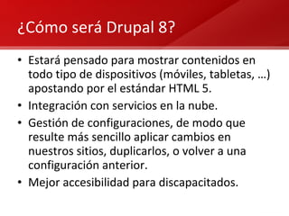 ¿Cómo será Drupal 8? Estará pensado para mostrar contenidos en todo tipo de dispositivos (móviles, tabletas, …) apostando por el estándar HTML 5. Integración con servicios en la nube. Gestión de configuraciones, de modo que resulte más sencillo aplicar cambios en nuestros sitios, duplicarlos, o volver a una configuración anterior. Mejor accesibilidad para discapacitados. 