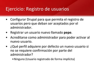 Ejercicio: Registro de usuarios Configurar Drupal para que permita el registro de usuarios pero que deban ser aceptados por el administrador. Registrar un usuario nuevo llamado  pepe . Acreditarse como administrador para poder activar al nuevo usuario. ¿Qué perfil adquiere por defecto un nuevo usuario si no se requiere confirmación por parte del administrador? Ninguno (Usuario registrado de forma implícita) 