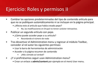 Ejercicio: Roles y permisos II Cambiar las opciones predeterminadas del tipo de contenido artículo para que no se publiquen automáticamente ni se incluyan en la página principal. ¿Afecta esto al artículo que había creado pepe? No, las modificaciones en Drupal no tienen carácter retroactivo. Publicar un segundo artículo con pepe. ¿Cómo puede acceder pepe a su artículo? Recordando el número de nodo Tras desactivar el Administration menu y regresar al módulo Toolbar, conceder al rol autor los siguientes permisos: Usar la barra de herramientas de administración Acceder a la página resumen de contenido ¿Más cómodo así verdad? ¿Y si prefiriésemos seguir usan Administration menu? Crear un enlace a  admin/content  por ejemplo en el menú User menu. 