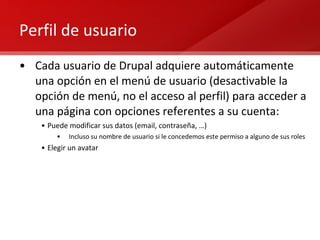 Perfil de usuario Cada usuario de Drupal adquiere automáticamente una opción en el menú de usuario (desactivable la opción de menú, no el acceso al perfil) para acceder a una página con opciones referentes a su cuenta: Puede modificar sus datos (email, contraseña, …) Incluso su nombre de usuario si le concedemos este permiso a alguno de sus roles Elegir un avatar 