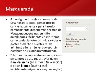 Masquerade Al configurar los roles y permisos de usuarios es esencial comprobarlos concienzudamente y para hacerlo cómodamente disponemos del módulo Masquerade, que nos permite acreditarnos fácilmente en el sistema como cualquier otro usuario y regresar posteriormente a nuestro rol de administrador sin tener que escribir nombres de usuario ni contraseñas. Este módulo puede ofrecer las opciones de cambio de usuario a través de un  ítem de menú  (en el menú Navegación) o de un  bloque  (que no está inicialmente asignado a ninguna región) 