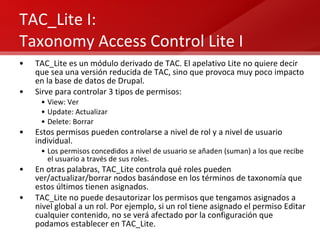 TAC_Lite I: Taxonomy Access Control Lite I TAC_Lite es un módulo derivado de TAC. El apelativo Lite no quiere decir que sea una versión reducida de TAC, sino que provoca muy poco impacto en la base de datos de Drupal. Sirve para controlar 3 tipos de permisos: View: Ver Update: Actualizar Delete: Borrar Estos permisos pueden controlarse a nivel de rol y a nivel de usuario individual. Los permisos concedidos a nivel de usuario se añaden (suman) a los que recibe el usuario a través de sus roles. En otras palabras, TAC_Lite controla qué roles pueden ver/actualizar/borrar nodos basándose en los términos de taxonomía que estos últimos tienen asignados. TAC_Lite no puede desautorizar los permisos que tengamos asignados a nivel global a un rol. Por ejemplo, si un rol tiene asignado el permiso Editar cualquier contenido, no se verá afectado por la configuración que podamos establecer en TAC_Lite. 