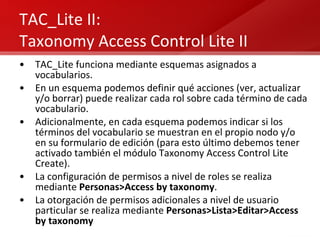 TAC_Lite II: Taxonomy Access Control Lite II TAC_Lite funciona mediante esquemas asignados a vocabularios. En un esquema podemos definir qué acciones (ver, actualizar y/o borrar) puede realizar cada rol sobre cada término de cada vocabulario. Adicionalmente, en cada esquema podemos indicar si los términos del vocabulario se muestran en el propio nodo y/o en su formulario de edición (para esto último debemos tener activado también el módulo Taxonomy Access Control Lite Create). La configuración de permisos a nivel de roles se realiza mediante  Personas>Access by taxonomy . La otorgación de permisos adicionales a nivel de usuario particular se realiza mediante  Personas>Lista>Editar>Access by taxonomy 
