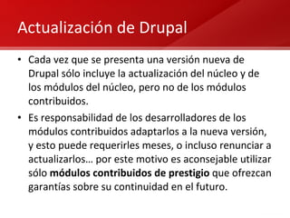 Actualización de Drupal Cada vez que se presenta una versión nueva de Drupal sólo incluye la actualización del núcleo y de los módulos del núcleo, pero no de los módulos contribuidos. Es responsabilidad de los desarrolladores de los módulos contribuidos adaptarlos a la nueva versión, y esto puede requerirles meses, o incluso renunciar a actualizarlos… por este motivo es aconsejable utilizar sólo  módulos contribuidos de prestigio  que ofrezcan garantías sobre su continuidad en el futuro. 
