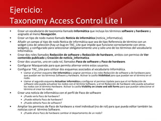 Ejercicio:  Taxonomy Access Control Lite I Crear un vocabulario de taxonomía llamado  Informática  que incluya los términos  software  y  hardware  y asignado al menú  Navegación . Crear un tipo de nodo nuevo llamado  Noticia de informática  (noticia_informatica). Añadir un campo al tipo de nodo Notica de informática que sea de tipo Referencia de término con un widget Lista de selección (hay un bug en TAC_Lite que impide que funcione correctamente con otros widgets), y configurado para seleccionar obligatoriamente uno y sólo uno de los términos del vocabulario Informática. Crear dos roles llamados  Redacción de software  y  Redacción de hardware , ambos con permiso de  Ver contenido publicado  y  Creación de noticia_informatica . Crear dos usuarios, uno en cada rol, llamados  Paco de software  y  Paco de hardware . Configurar Masquerade para que permita alternar entre estos usuarios. Configurar TAC_Lite para utilizar dos esquemas asociados al vocabulario Informática. Llamar al primer esquema  Ver informática  y asignar permisos a los roles Redacción de software y de hardware para que puedan ver los términos Software y Hardware. Activar la casilla  Visibilidad  para que puedan ver el término en el nodo. Llamar al segundo esquema  Actualizar informática  y configurar el permiso Update para que el rol Redacción de software sólo pueda actualizar los nodos con el término Software, y el rol Redacción de hardware sólo pueda actualizar los nodos con el término Hardware. Activar la casilla  Visibility on create and edit forms  para que puedan seleccionar el término al crear los nodos. Crear una noticia de informática con el perfil de Paco de software  ¿Puede verla Paco de hardware? ¿Puede editarla Paco de hardware? ¿Puede editarla Paco de software? Ampliar los permisos de Paco de hardware a nivel individual (no de rol) para que pueda editar también las noticias con el  término Software. ¿Puede ahora Paco de hardware cambiar el departamento de un nodo? 