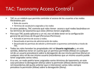 TAC: Taxonomy Access Control I TAC es un módulo que permite controlar el acceso de los usuarios a los nodos filtrándolos por:  Roles de usuario Términos de vocabulario asignados a los nodos En otras palabras, TAC controla qué roles tienen  acceso a qué nodos basándose en los términos de taxonomía que estos últimos tienen asignados. Para que TAC pueda aplicarse a un rol, ese rol debe tener en la configuración general de permisos de Drupal (Personas>Permisos): Activado el permiso de acceso a nodos. Desactivado el permiso de administración de nodos. Desactivado los permisos de edición y eliminación si queremos controlarlos a través de TAC. Todos los roles heredan las propiedades del rol  Usuario registrado  y, en este sentido, debemos tener en cuenta que un permiso permitido (Allow) en cualquier rol de un usuario prevalecerá sobre la denegación de ese mismo permiso (Deny) en cualquier otro rol de ese mismo usuario (recordemos que un mismo usuario puede tener asignados varios roles). A su vez, un nodo podría tener asignados varios términos de taxonomía; en este caso prevalece la denegación (Deny) sobre la permisión (Allow) dentro del mismo rol (recordemos del punto anterior que si intervienen varios roles siempre prevalece la permisión (Allow) sobre la denegación (Deny). 