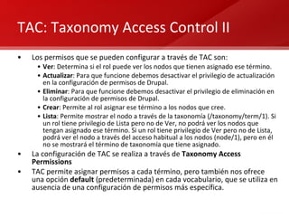 TAC: Taxonomy Access Control II Los permisos que se pueden configurar a través de TAC son: Ver : Determina si el rol puede ver los nodos que tienen asignado ese término. Actualizar : Para que funcione debemos desactivar el privilegio de actualización en la configuración de permisos de Drupal. Eliminar : Para que funcione debemos desactivar el privilegio de eliminación en la configuración de permisos de Drupal. Crear : Permite al rol asignar ese término a los nodos que cree. Lista : Permite mostrar el nodo a través de la taxonomía (/taxonomy/term/1). Si un rol tiene privilegio de Lista pero no de Ver, no podrá ver los nodos que tengan asignado ese término. Si un rol tiene privilegio de Ver pero no de Lista, podrá ver el nodo a través del acceso habitual a los nodos (node/1), pero en él no se mostrará el término de taxonomía que tiene asignado. La configuración de TAC se realiza a través de  Taxonomy Access Permissions TAC permite asignar permisos a cada término, pero también nos ofrece una opción  default  (predeterminada) en cada vocabulario, que se utiliza en ausencia de una configuración de permisos más específica. 