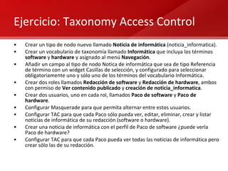 Ejercicio: Taxonomy Access Control Crear un tipo de nodo nuevo llamado  Noticia de informática  (noticia_informatica). Crear un vocabulario de taxonomía llamado  Informática  que incluya los términos  software  y  hardware  y asignado al menú  Navegación . Añadir un campo al tipo de nodo Notica de informática que sea de tipo Referencia de término con un widget Casillas de selección, y configurado para seleccionar obligatoriamente uno y sólo uno de los términos del vocabulario Informática. Crear dos roles llamados  Redacción de software  y  Redacción de hardware , ambos con permiso de  Ver contenido publicado  y  creación de noticia_informatica . Crear dos usuarios, uno en cada rol, llamados  Paco de software  y  Paco de hardware . Configurar Masquerade para que permita alternar entre estos usuarios. Configurar TAC para que cada Paco sólo pueda ver, editar, eliminar, crear y listar noticias de informática de su redacción (software o hardware). Crear una noticia de informática con el perfil de Paco de software ¿puede verla Paco de hardware? Configurar TAC para que cada Paco pueda ver todas las noticias de informática pero crear sólo las de su redacción. 