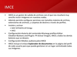 IMCE IMCE es un gestor de subida de archivos con el que nos resultará muy sencillo incluir imágenes en nuestros nodos. Además permite configurar permisos con tamaños máximo de archivo, extensiones de archivos, y carpetas de destino a través de perfiles. Instalar y activar IMCE WYSIWYG API Bridge IMCE Configuración>Autoría del contenido>Wysiwyg profiles>Editar CKeditor>Buttons and Plugins    Activar Imagen, IMCE y todos los demás botones que se deseen. Configuración>Medios audiovisuales>IMCE IMCE incluye el enlace  Explorador de documentos  en la página del perfil de cada usuario para que pueda gestionar en un lugar centralizado todas sus imágenes. 