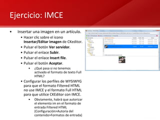 Ejercicio: IMCE Insertar una imagen en un artículo. Hacer clic sobre el icono  Insertar/Editar imagen  de CKeditor. Pulsar el botón  Ver servidor . Pulsar el enlace  Subir . Pulsar el enlace  Insert file . Pulsar el botón  Aceptar . ¿Qué pasa si no tenemos activado el formato de texto Full HTML? Configurar los perfiles de WYSIWYG para que el formato Filtered HTML no use IMCE y el formato Full HTML para que utilice CKEditor con IMCE. Obviamente, habrá que autorizar el elemento im en el formato de entrada Filtered HTML (Configuración>Autoría del contenido>Formatos de entrada) 
