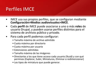 Perfiles IMCE IMCE usa sus propios perfiles, que se configuran mediante  Configuración>Medios audiovisuales>IMCE . Cada  perfil  de IMCE puede asociarse a uno o más  roles  de usuario Drupal, y pueden usarse perfiles distintos para el sistema de archivos público y privado. Para cada perfil podemos configurar: Tamaño máximo de archivo admitido Cuota máxima por directorio Cuota máxima por usuario Extensiones admitidas Tamaño máximo de las imágenes Directorios a los que tiene acceso cada usuario (%uid) y con qué permisos (Explorar, Subir, Miniaturas, Eliminar o redimensionar) Los tipos de miniatura que puede generar. 