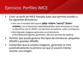 Ejercicio: Perfiles IMCE Crear un perfil de IMCE llamado autor que permita acceder a los siguientes directorios: Uno con el nombre del usuario ( php:   return 'users/'.$user->name;   ) en el directorio /sites/default/files (este directorio es el que se denomina raíz en IMCE), con permiso de explorar, subir y miniaturas. Otro llamado imágenes generales en el directorio /sites/default/imagenes_generales, sólo con permiso de explorar. Permitir que pueda generar dos tipos de miniaturas: pequeñas (45x45) y grandes (90x90). Comprobar que la carpeta imagenes_generales se crea automáticamente la primera vez que el usuario intenta insertar una imagen. 
