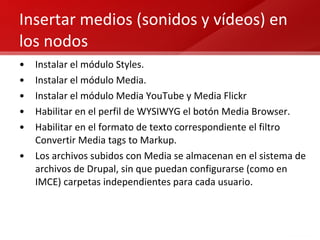 Insertar medios (sonidos y vídeos) en los nodos Instalar el módulo Styles. Instalar el módulo Media. Instalar el módulo Media YouTube y Media Flickr Habilitar en el perfil de WYSIWYG el botón Media Browser. Habilitar en el formato de texto correspondiente el filtro Convertir Media tags to Markup. Los archivos subidos con Media se almacenan en el sistema de archivos de Drupal, sin que puedan configurarse (como en IMCE) carpetas independientes para cada usuario. 