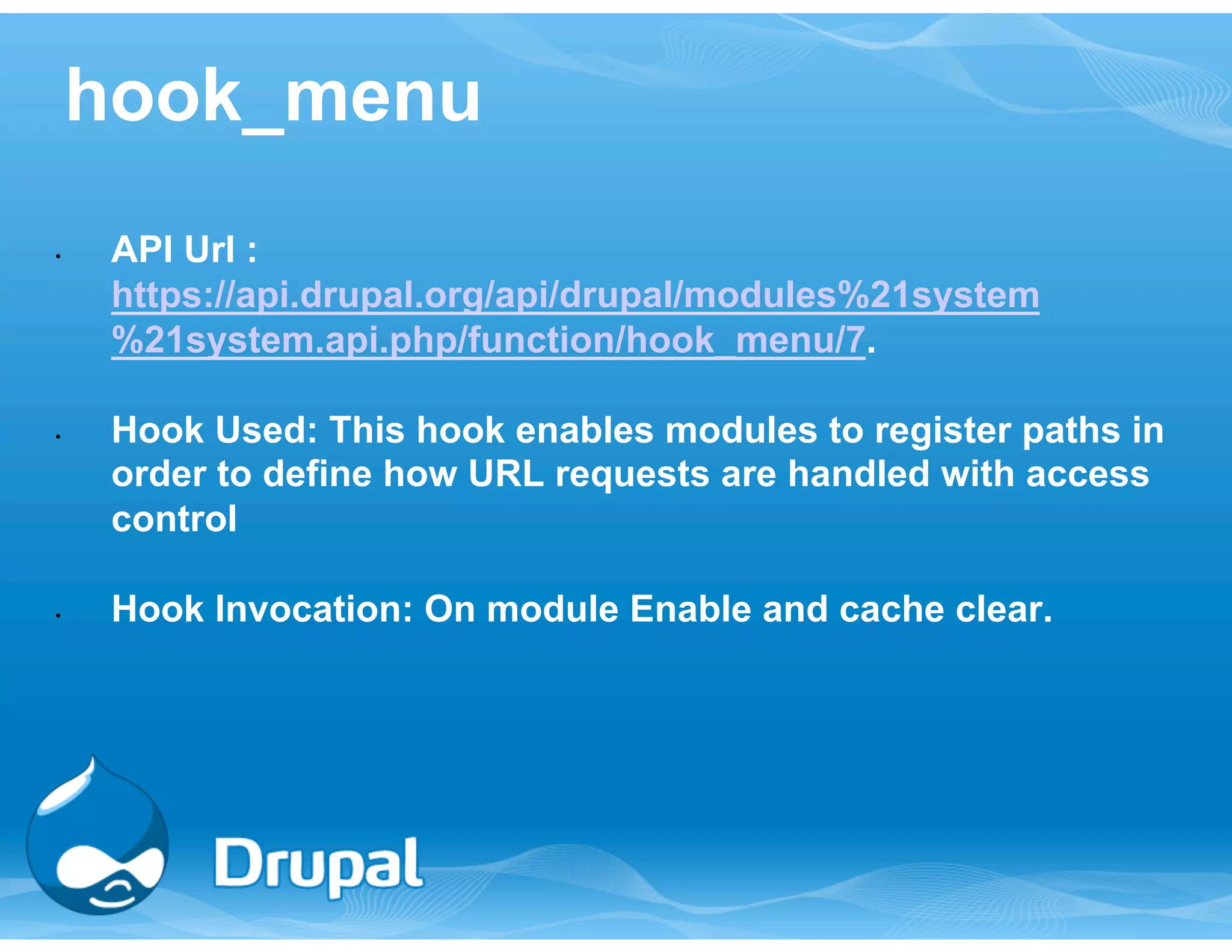 hook_menu 
• API Url : 
https://api.drupal.org/api/drupal/modules%21system 
%21system.api.php/function/hook_menu/7. 
• Hook Used: This hook enables modules to register paths in 
order to define how URL requests are handled with access 
control 
• Hook Invocation: On module Enable and cache clear. 
 