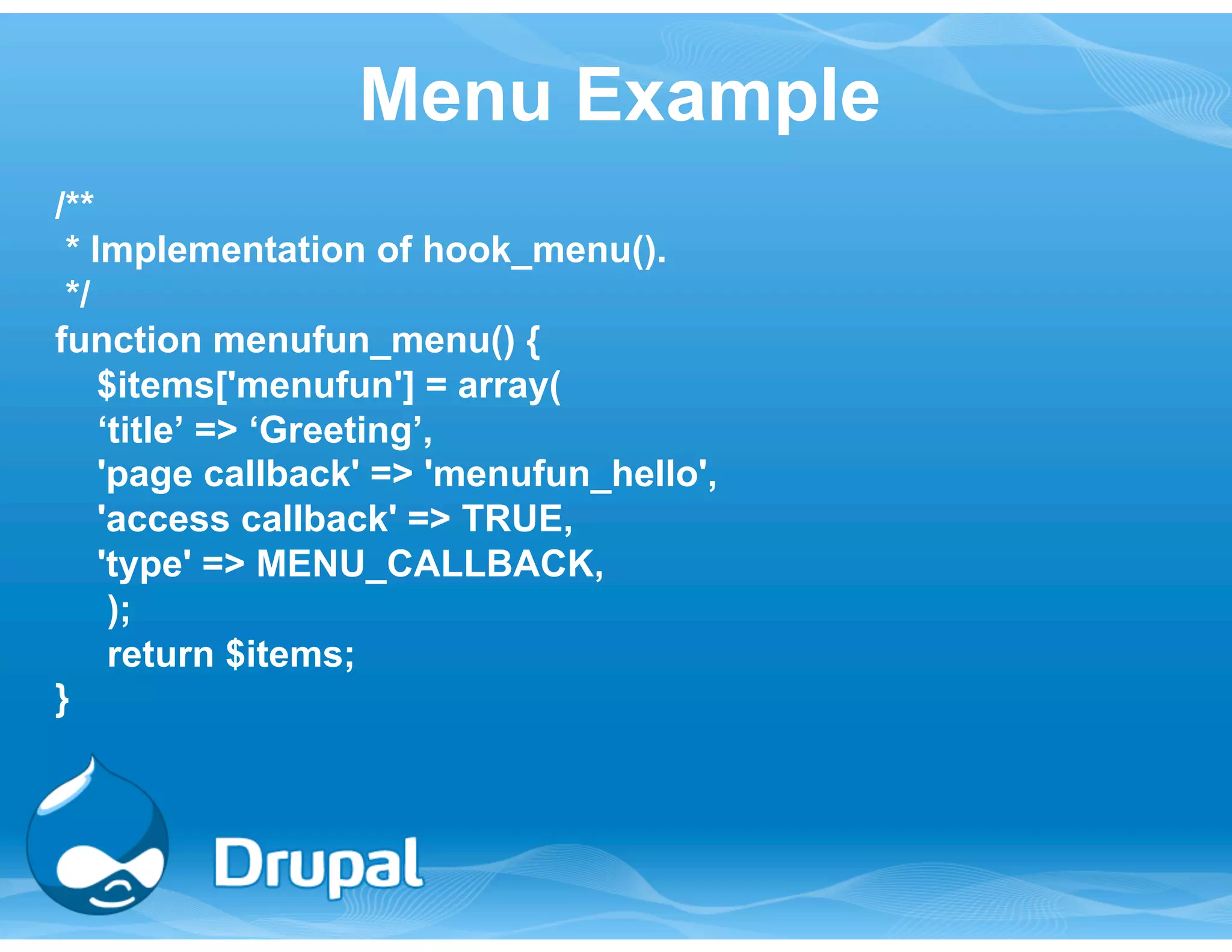 Menu Example 
/** 
* Implementation of hook_menu(). 
*/ 
function menufun_menu() { 
$items['menufun'] = array( 
‘title’ => ‘Greeting’, 
'page callback' => 'menufun_hello', 
'access callback' => TRUE, 
'type' => MENU_CALLBACK, 
); 
return $items; 
} 
 