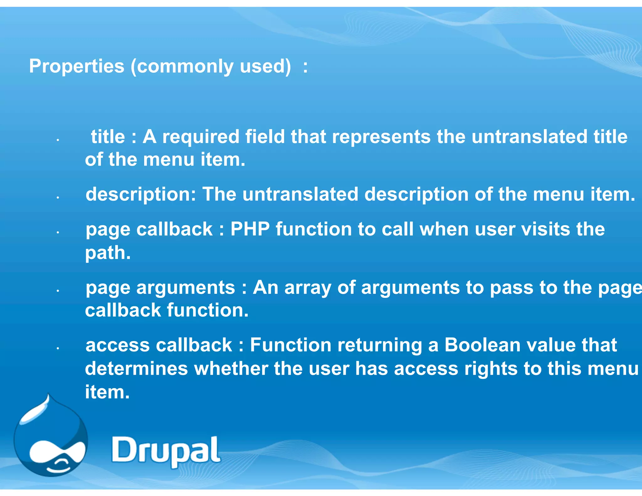 Properties (commonly used) : 
• title : A required field that represents the untranslated title 
of the menu item. 
• description: The untranslated description of the menu item. 
• page callback : PHP function to call when user visits the 
path. 
• page arguments : An array of arguments to pass to the page 
callback function. 
• access callback : Function returning a Boolean value that 
determines whether the user has access rights to this menu 
item. 
 